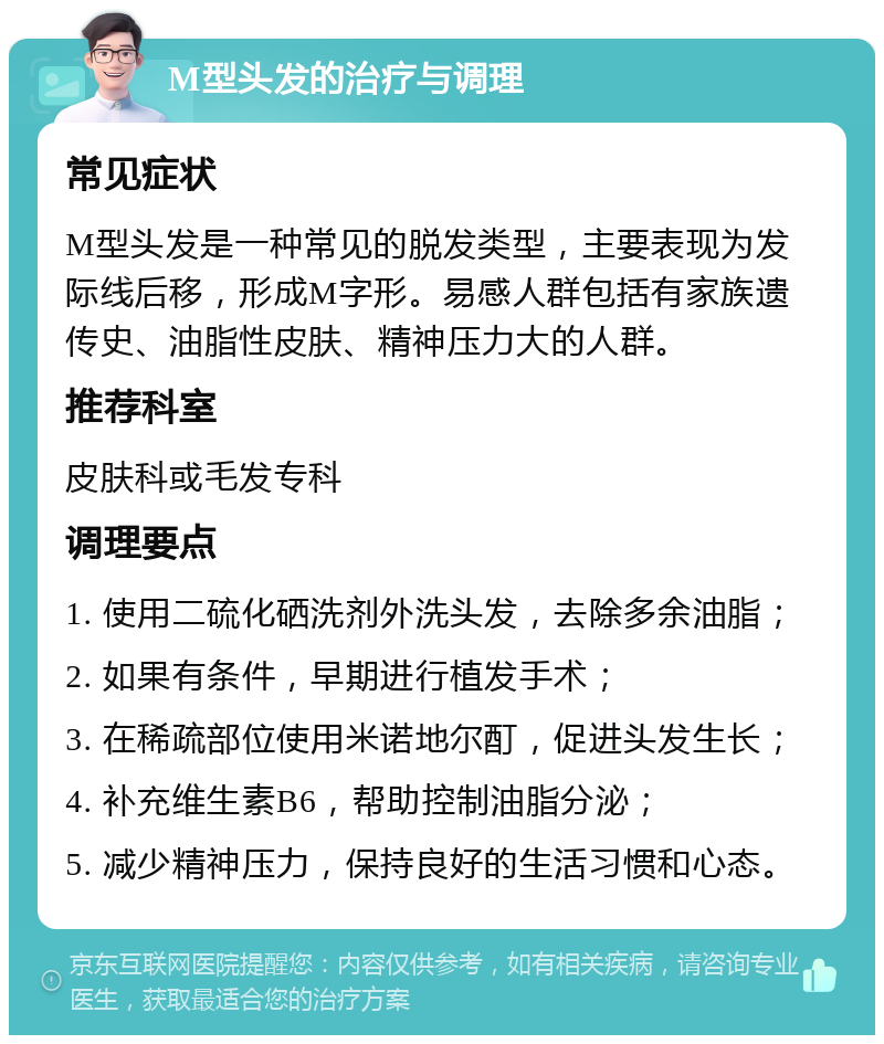 M型头发的治疗与调理 常见症状 M型头发是一种常见的脱发类型，主要表现为发际线后移，形成M字形。易感人群包括有家族遗传史、油脂性皮肤、精神压力大的人群。 推荐科室 皮肤科或毛发专科 调理要点 1. 使用二硫化硒洗剂外洗头发，去除多余油脂； 2. 如果有条件，早期进行植发手术； 3. 在稀疏部位使用米诺地尔酊，促进头发生长； 4. 补充维生素B6，帮助控制油脂分泌； 5. 减少精神压力，保持良好的生活习惯和心态。