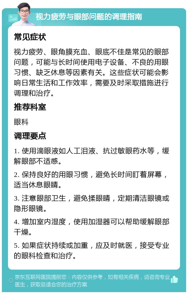 视力疲劳与眼部问题的调理指南 常见症状 视力疲劳、眼角膜充血、眼底不佳是常见的眼部问题，可能与长时间使用电子设备、不良的用眼习惯、缺乏休息等因素有关。这些症状可能会影响日常生活和工作效率，需要及时采取措施进行调理和治疗。 推荐科室 眼科 调理要点 1. 使用滴眼液如人工泪液、抗过敏眼药水等，缓解眼部不适感。 2. 保持良好的用眼习惯，避免长时间盯着屏幕，适当休息眼睛。 3. 注意眼部卫生，避免揉眼睛，定期清洁眼镜或隐形眼镜。 4. 增加室内湿度，使用加湿器可以帮助缓解眼部干燥。 5. 如果症状持续或加重，应及时就医，接受专业的眼科检查和治疗。