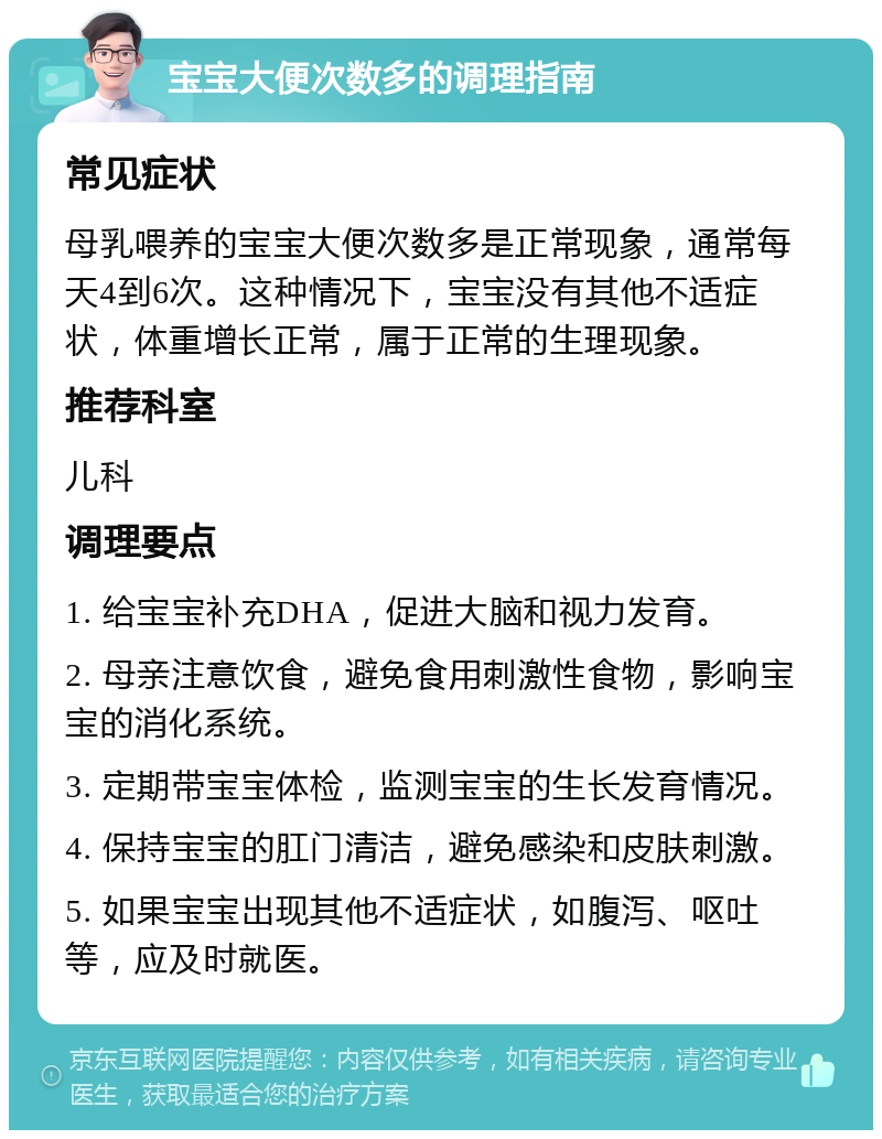 宝宝大便次数多的调理指南 常见症状 母乳喂养的宝宝大便次数多是正常现象，通常每天4到6次。这种情况下，宝宝没有其他不适症状，体重增长正常，属于正常的生理现象。 推荐科室 儿科 调理要点 1. 给宝宝补充DHA，促进大脑和视力发育。 2. 母亲注意饮食，避免食用刺激性食物，影响宝宝的消化系统。 3. 定期带宝宝体检，监测宝宝的生长发育情况。 4. 保持宝宝的肛门清洁，避免感染和皮肤刺激。 5. 如果宝宝出现其他不适症状，如腹泻、呕吐等，应及时就医。