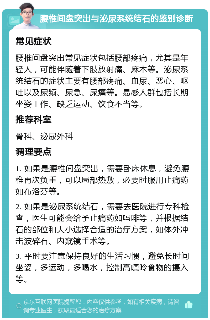 腰椎间盘突出与泌尿系统结石的鉴别诊断 常见症状 腰椎间盘突出常见症状包括腰部疼痛，尤其是年轻人，可能伴随着下肢放射痛、麻木等。泌尿系统结石的症状主要有腰部疼痛、血尿、恶心、呕吐以及尿频、尿急、尿痛等。易感人群包括长期坐姿工作、缺乏运动、饮食不当等。 推荐科室 骨科、泌尿外科 调理要点 1. 如果是腰椎间盘突出，需要卧床休息，避免腰椎再次负重，可以局部热敷，必要时服用止痛药如布洛芬等。 2. 如果是泌尿系统结石，需要去医院进行专科检查，医生可能会给予止痛药如吗啡等，并根据结石的部位和大小选择合适的治疗方案，如体外冲击波碎石、内窥镜手术等。 3. 平时要注意保持良好的生活习惯，避免长时间坐姿，多运动，多喝水，控制高嘌呤食物的摄入等。