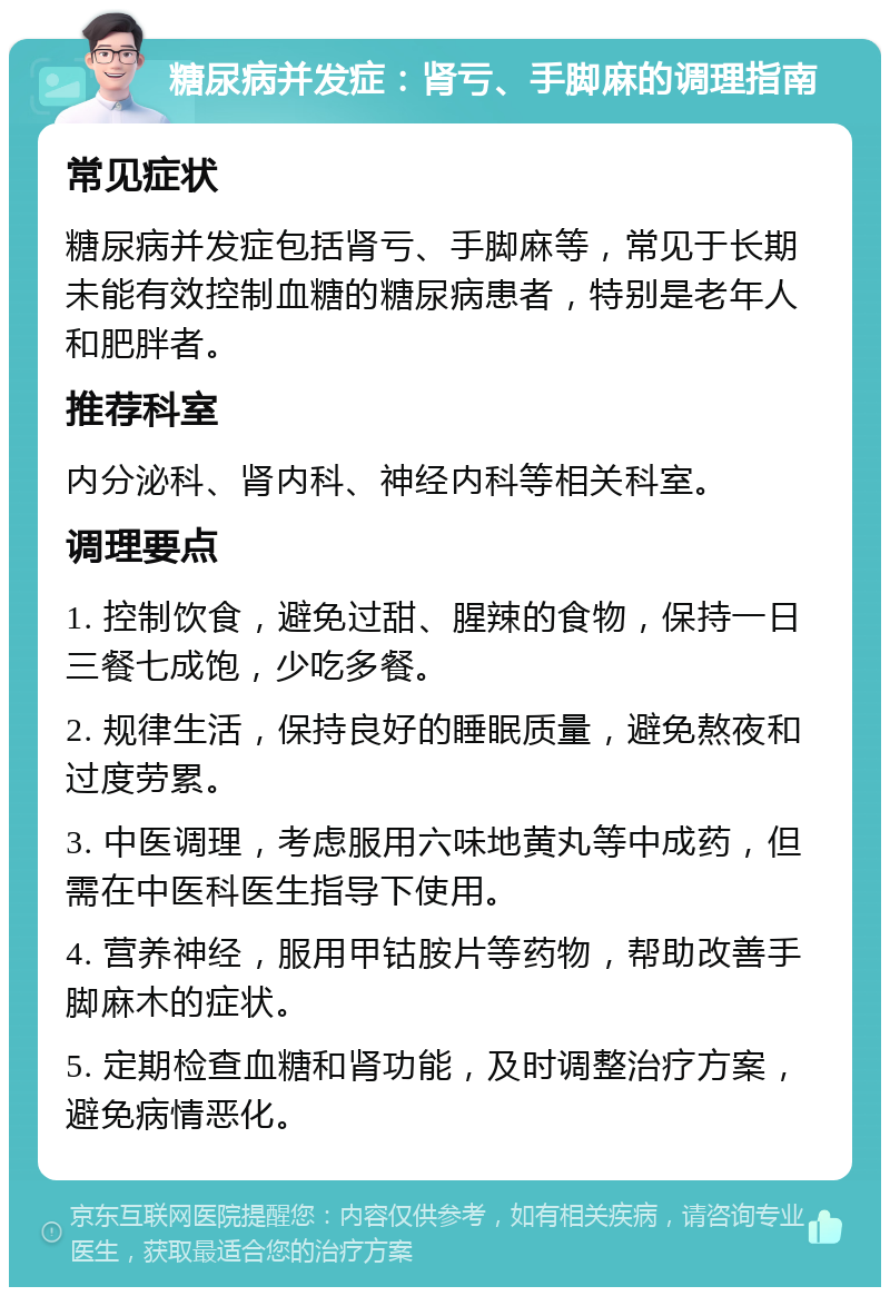 糖尿病并发症：肾亏、手脚麻的调理指南 常见症状 糖尿病并发症包括肾亏、手脚麻等，常见于长期未能有效控制血糖的糖尿病患者，特别是老年人和肥胖者。 推荐科室 内分泌科、肾内科、神经内科等相关科室。 调理要点 1. 控制饮食，避免过甜、腥辣的食物，保持一日三餐七成饱，少吃多餐。 2. 规律生活，保持良好的睡眠质量，避免熬夜和过度劳累。 3. 中医调理，考虑服用六味地黄丸等中成药，但需在中医科医生指导下使用。 4. 营养神经，服用甲钴胺片等药物，帮助改善手脚麻木的症状。 5. 定期检查血糖和肾功能，及时调整治疗方案，避免病情恶化。