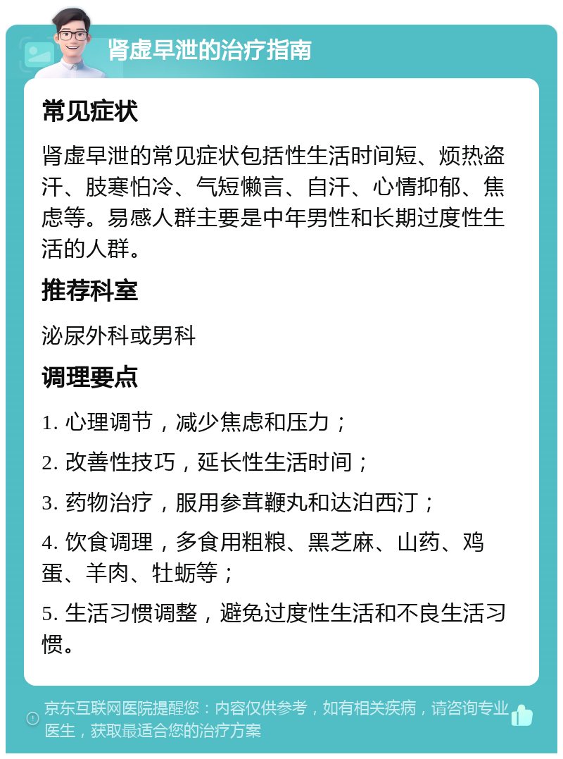 肾虚早泄的治疗指南 常见症状 肾虚早泄的常见症状包括性生活时间短、烦热盗汗、肢寒怕冷、气短懒言、自汗、心情抑郁、焦虑等。易感人群主要是中年男性和长期过度性生活的人群。 推荐科室 泌尿外科或男科 调理要点 1. 心理调节，减少焦虑和压力； 2. 改善性技巧，延长性生活时间； 3. 药物治疗，服用参茸鞭丸和达泊西汀； 4. 饮食调理，多食用粗粮、黑芝麻、山药、鸡蛋、羊肉、牡蛎等； 5. 生活习惯调整，避免过度性生活和不良生活习惯。