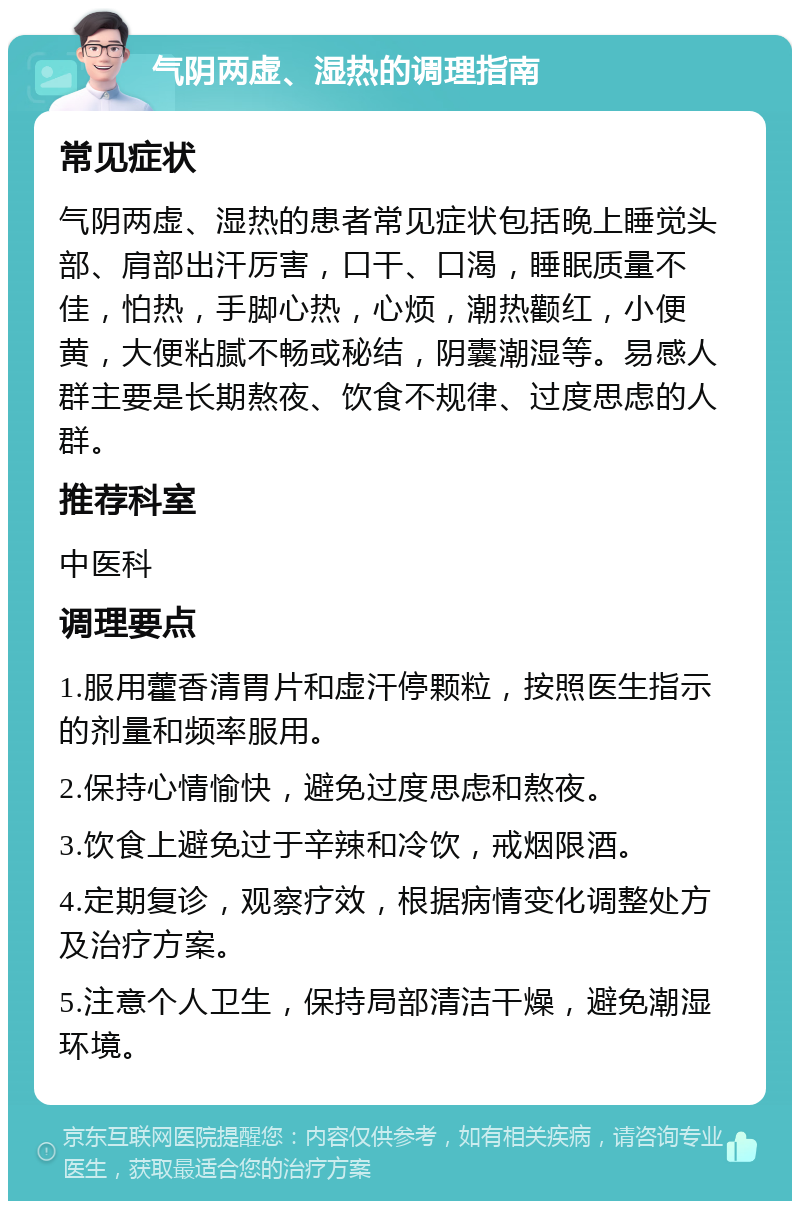 气阴两虚、湿热的调理指南 常见症状 气阴两虚、湿热的患者常见症状包括晚上睡觉头部、肩部出汗厉害，口干、口渴，睡眠质量不佳，怕热，手脚心热，心烦，潮热颧红，小便黄，大便粘腻不畅或秘结，阴囊潮湿等。易感人群主要是长期熬夜、饮食不规律、过度思虑的人群。 推荐科室 中医科 调理要点 1.服用藿香清胃片和虚汗停颗粒，按照医生指示的剂量和频率服用。 2.保持心情愉快，避免过度思虑和熬夜。 3.饮食上避免过于辛辣和冷饮，戒烟限酒。 4.定期复诊，观察疗效，根据病情变化调整处方及治疗方案。 5.注意个人卫生，保持局部清洁干燥，避免潮湿环境。