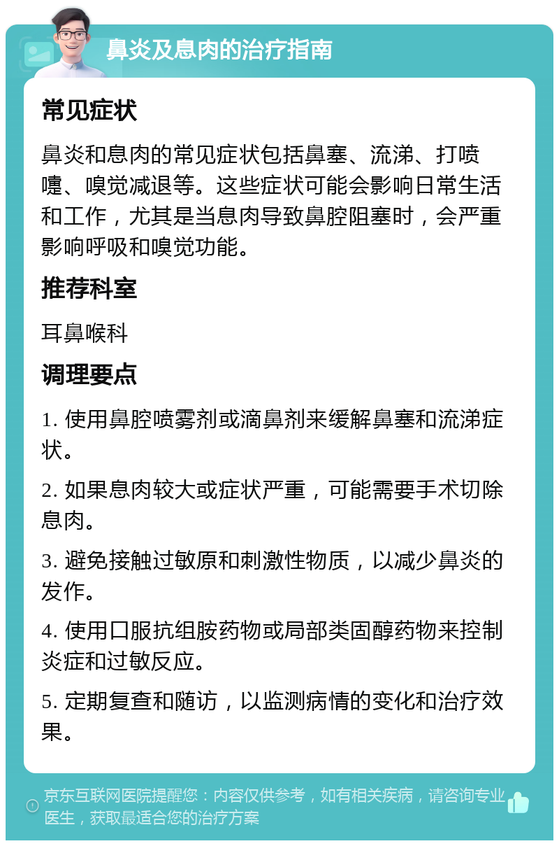 鼻炎及息肉的治疗指南 常见症状 鼻炎和息肉的常见症状包括鼻塞、流涕、打喷嚏、嗅觉减退等。这些症状可能会影响日常生活和工作，尤其是当息肉导致鼻腔阻塞时，会严重影响呼吸和嗅觉功能。 推荐科室 耳鼻喉科 调理要点 1. 使用鼻腔喷雾剂或滴鼻剂来缓解鼻塞和流涕症状。 2. 如果息肉较大或症状严重，可能需要手术切除息肉。 3. 避免接触过敏原和刺激性物质，以减少鼻炎的发作。 4. 使用口服抗组胺药物或局部类固醇药物来控制炎症和过敏反应。 5. 定期复查和随访，以监测病情的变化和治疗效果。