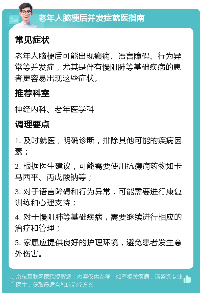 老年人脑梗后并发症就医指南 常见症状 老年人脑梗后可能出现癫痫、语言障碍、行为异常等并发症，尤其是伴有慢阻肺等基础疾病的患者更容易出现这些症状。 推荐科室 神经内科、老年医学科 调理要点 1. 及时就医，明确诊断，排除其他可能的疾病因素； 2. 根据医生建议，可能需要使用抗癫痫药物如卡马西平、丙戊酸钠等； 3. 对于语言障碍和行为异常，可能需要进行康复训练和心理支持； 4. 对于慢阻肺等基础疾病，需要继续进行相应的治疗和管理； 5. 家属应提供良好的护理环境，避免患者发生意外伤害。