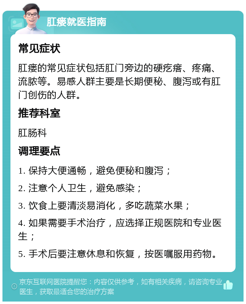 肛瘘就医指南 常见症状 肛瘘的常见症状包括肛门旁边的硬疙瘩、疼痛、流脓等。易感人群主要是长期便秘、腹泻或有肛门创伤的人群。 推荐科室 肛肠科 调理要点 1. 保持大便通畅，避免便秘和腹泻； 2. 注意个人卫生，避免感染； 3. 饮食上要清淡易消化，多吃蔬菜水果； 4. 如果需要手术治疗，应选择正规医院和专业医生； 5. 手术后要注意休息和恢复，按医嘱服用药物。