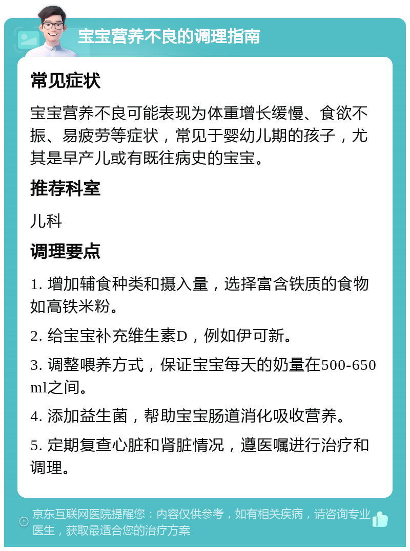 宝宝营养不良的调理指南 常见症状 宝宝营养不良可能表现为体重增长缓慢、食欲不振、易疲劳等症状，常见于婴幼儿期的孩子，尤其是早产儿或有既往病史的宝宝。 推荐科室 儿科 调理要点 1. 增加辅食种类和摄入量，选择富含铁质的食物如高铁米粉。 2. 给宝宝补充维生素D，例如伊可新。 3. 调整喂养方式，保证宝宝每天的奶量在500-650ml之间。 4. 添加益生菌，帮助宝宝肠道消化吸收营养。 5. 定期复查心脏和肾脏情况，遵医嘱进行治疗和调理。