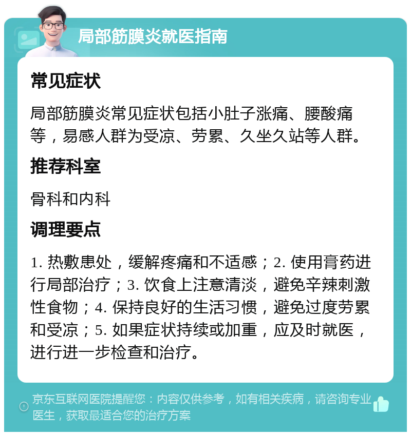 局部筋膜炎就医指南 常见症状 局部筋膜炎常见症状包括小肚子涨痛、腰酸痛等，易感人群为受凉、劳累、久坐久站等人群。 推荐科室 骨科和内科 调理要点 1. 热敷患处，缓解疼痛和不适感；2. 使用膏药进行局部治疗；3. 饮食上注意清淡，避免辛辣刺激性食物；4. 保持良好的生活习惯，避免过度劳累和受凉；5. 如果症状持续或加重，应及时就医，进行进一步检查和治疗。