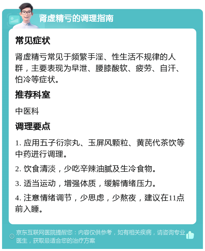 肾虚精亏的调理指南 常见症状 肾虚精亏常见于频繁手淫、性生活不规律的人群，主要表现为早泄、腰膝酸软、疲劳、自汗、怕冷等症状。 推荐科室 中医科 调理要点 1. 应用五子衍宗丸、玉屏风颗粒、黄芪代茶饮等中药进行调理。 2. 饮食清淡，少吃辛辣油腻及生冷食物。 3. 适当运动，增强体质，缓解情绪压力。 4. 注意情绪调节，少思虑，少熬夜，建议在11点前入睡。