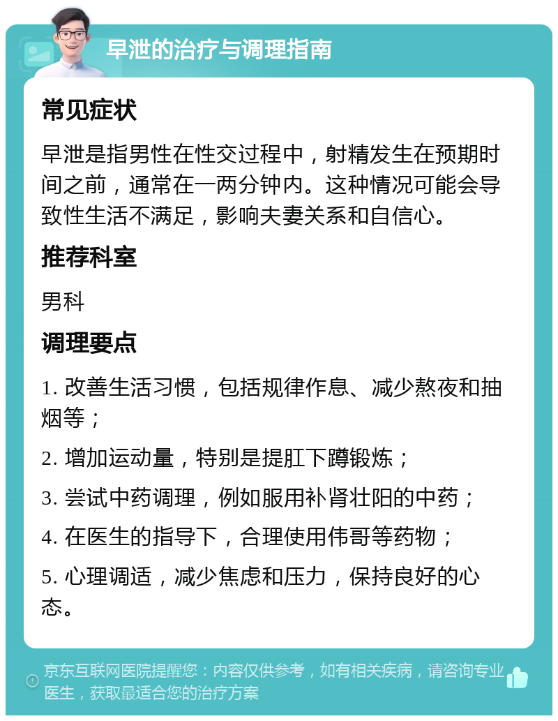 早泄的治疗与调理指南 常见症状 早泄是指男性在性交过程中，射精发生在预期时间之前，通常在一两分钟内。这种情况可能会导致性生活不满足，影响夫妻关系和自信心。 推荐科室 男科 调理要点 1. 改善生活习惯，包括规律作息、减少熬夜和抽烟等； 2. 增加运动量，特别是提肛下蹲锻炼； 3. 尝试中药调理，例如服用补肾壮阳的中药； 4. 在医生的指导下，合理使用伟哥等药物； 5. 心理调适，减少焦虑和压力，保持良好的心态。