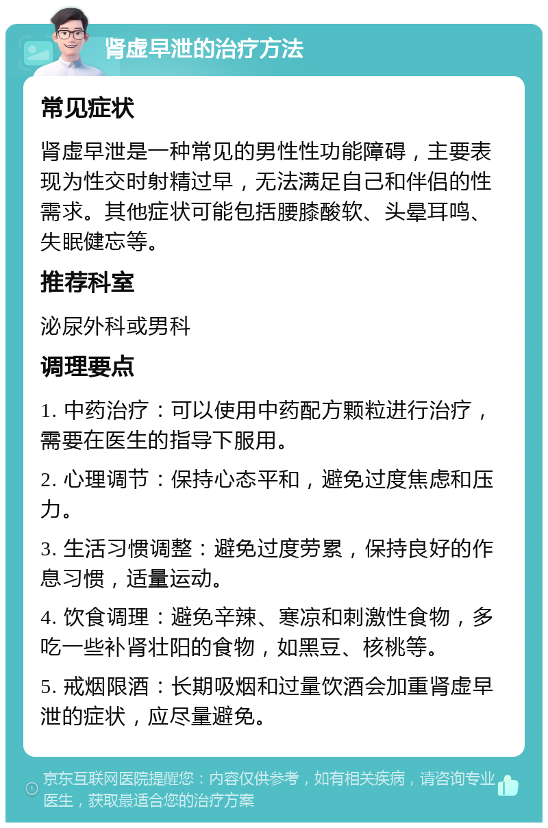 肾虚早泄的治疗方法 常见症状 肾虚早泄是一种常见的男性性功能障碍，主要表现为性交时射精过早，无法满足自己和伴侣的性需求。其他症状可能包括腰膝酸软、头晕耳鸣、失眠健忘等。 推荐科室 泌尿外科或男科 调理要点 1. 中药治疗：可以使用中药配方颗粒进行治疗，需要在医生的指导下服用。 2. 心理调节：保持心态平和，避免过度焦虑和压力。 3. 生活习惯调整：避免过度劳累，保持良好的作息习惯，适量运动。 4. 饮食调理：避免辛辣、寒凉和刺激性食物，多吃一些补肾壮阳的食物，如黑豆、核桃等。 5. 戒烟限酒：长期吸烟和过量饮酒会加重肾虚早泄的症状，应尽量避免。