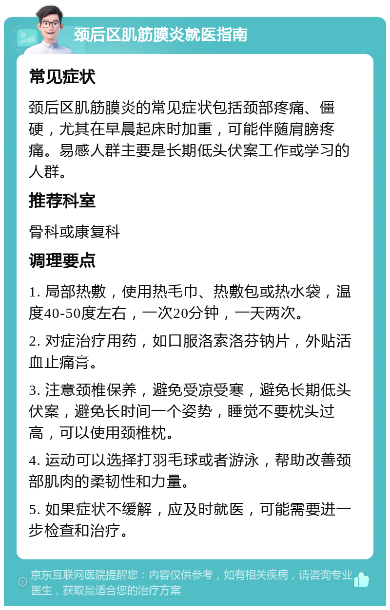 颈后区肌筋膜炎就医指南 常见症状 颈后区肌筋膜炎的常见症状包括颈部疼痛、僵硬，尤其在早晨起床时加重，可能伴随肩膀疼痛。易感人群主要是长期低头伏案工作或学习的人群。 推荐科室 骨科或康复科 调理要点 1. 局部热敷，使用热毛巾、热敷包或热水袋，温度40-50度左右，一次20分钟，一天两次。 2. 对症治疗用药，如口服洛索洛芬钠片，外贴活血止痛膏。 3. 注意颈椎保养，避免受凉受寒，避免长期低头伏案，避免长时间一个姿势，睡觉不要枕头过高，可以使用颈椎枕。 4. 运动可以选择打羽毛球或者游泳，帮助改善颈部肌肉的柔韧性和力量。 5. 如果症状不缓解，应及时就医，可能需要进一步检查和治疗。