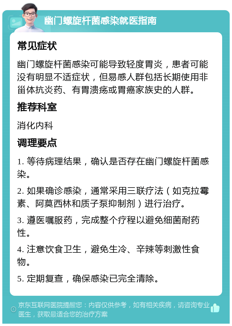 幽门螺旋杆菌感染就医指南 常见症状 幽门螺旋杆菌感染可能导致轻度胃炎，患者可能没有明显不适症状，但易感人群包括长期使用非甾体抗炎药、有胃溃疡或胃癌家族史的人群。 推荐科室 消化内科 调理要点 1. 等待病理结果，确认是否存在幽门螺旋杆菌感染。 2. 如果确诊感染，通常采用三联疗法（如克拉霉素、阿莫西林和质子泵抑制剂）进行治疗。 3. 遵医嘱服药，完成整个疗程以避免细菌耐药性。 4. 注意饮食卫生，避免生冷、辛辣等刺激性食物。 5. 定期复查，确保感染已完全清除。