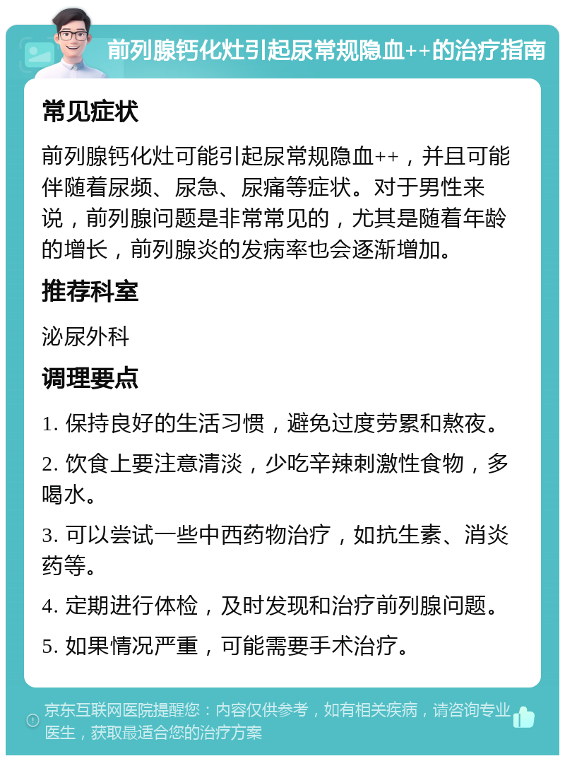 前列腺钙化灶引起尿常规隐血++的治疗指南 常见症状 前列腺钙化灶可能引起尿常规隐血++，并且可能伴随着尿频、尿急、尿痛等症状。对于男性来说，前列腺问题是非常常见的，尤其是随着年龄的增长，前列腺炎的发病率也会逐渐增加。 推荐科室 泌尿外科 调理要点 1. 保持良好的生活习惯，避免过度劳累和熬夜。 2. 饮食上要注意清淡，少吃辛辣刺激性食物，多喝水。 3. 可以尝试一些中西药物治疗，如抗生素、消炎药等。 4. 定期进行体检，及时发现和治疗前列腺问题。 5. 如果情况严重，可能需要手术治疗。