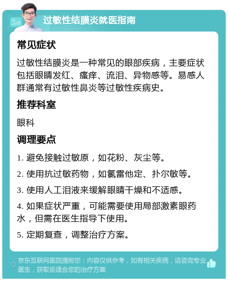 过敏性结膜炎就医指南 常见症状 过敏性结膜炎是一种常见的眼部疾病，主要症状包括眼睛发红、瘙痒、流泪、异物感等。易感人群通常有过敏性鼻炎等过敏性疾病史。 推荐科室 眼科 调理要点 1. 避免接触过敏原，如花粉、灰尘等。 2. 使用抗过敏药物，如氯雷他定、扑尔敏等。 3. 使用人工泪液来缓解眼睛干燥和不适感。 4. 如果症状严重，可能需要使用局部激素眼药水，但需在医生指导下使用。 5. 定期复查，调整治疗方案。