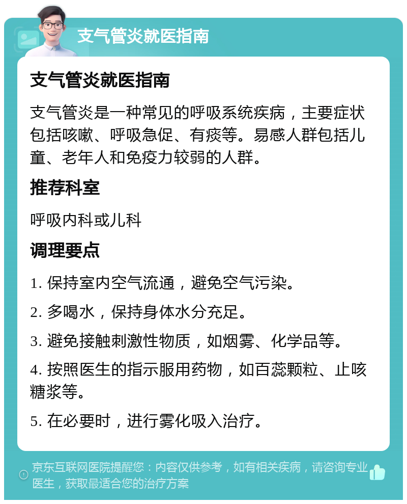 支气管炎就医指南 支气管炎就医指南 支气管炎是一种常见的呼吸系统疾病，主要症状包括咳嗽、呼吸急促、有痰等。易感人群包括儿童、老年人和免疫力较弱的人群。 推荐科室 呼吸内科或儿科 调理要点 1. 保持室内空气流通，避免空气污染。 2. 多喝水，保持身体水分充足。 3. 避免接触刺激性物质，如烟雾、化学品等。 4. 按照医生的指示服用药物，如百蕊颗粒、止咳糖浆等。 5. 在必要时，进行雾化吸入治疗。