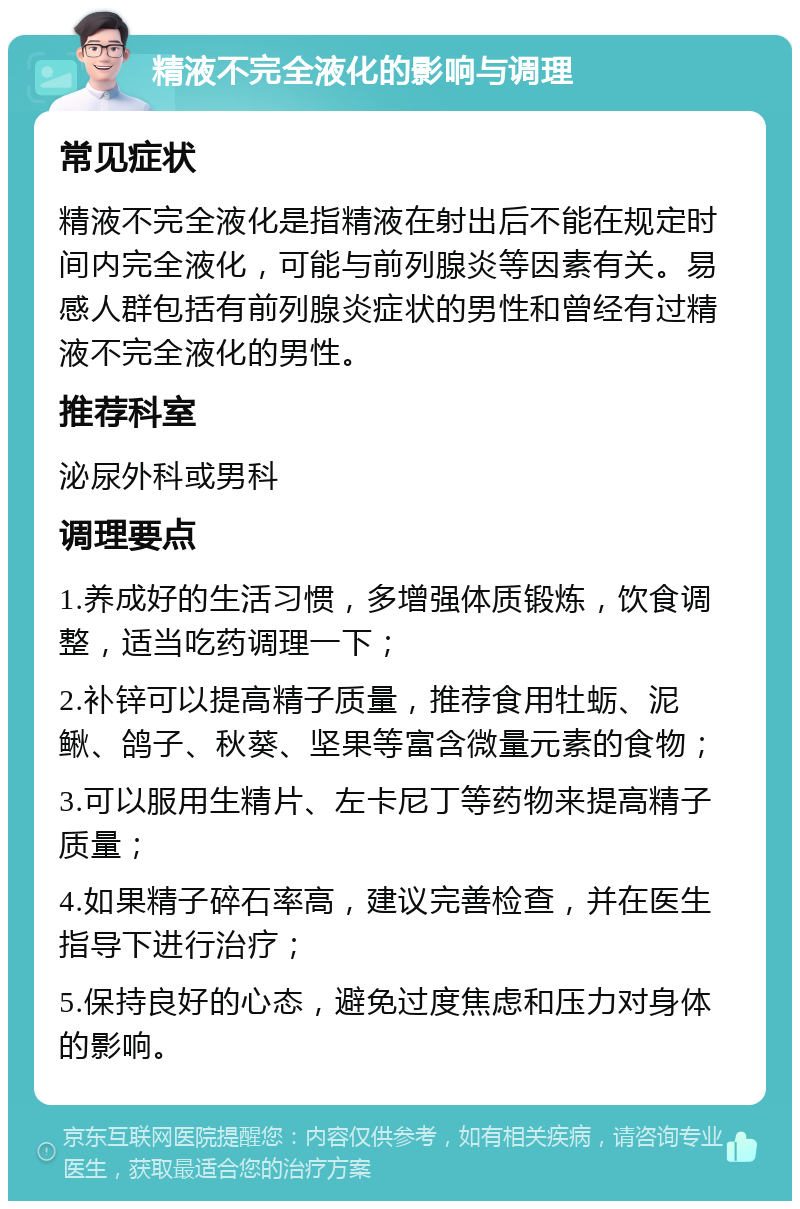 精液不完全液化的影响与调理 常见症状 精液不完全液化是指精液在射出后不能在规定时间内完全液化，可能与前列腺炎等因素有关。易感人群包括有前列腺炎症状的男性和曾经有过精液不完全液化的男性。 推荐科室 泌尿外科或男科 调理要点 1.养成好的生活习惯，多增强体质锻炼，饮食调整，适当吃药调理一下； 2.补锌可以提高精子质量，推荐食用牡蛎、泥鳅、鸽子、秋葵、坚果等富含微量元素的食物； 3.可以服用生精片、左卡尼丁等药物来提高精子质量； 4.如果精子碎石率高，建议完善检查，并在医生指导下进行治疗； 5.保持良好的心态，避免过度焦虑和压力对身体的影响。