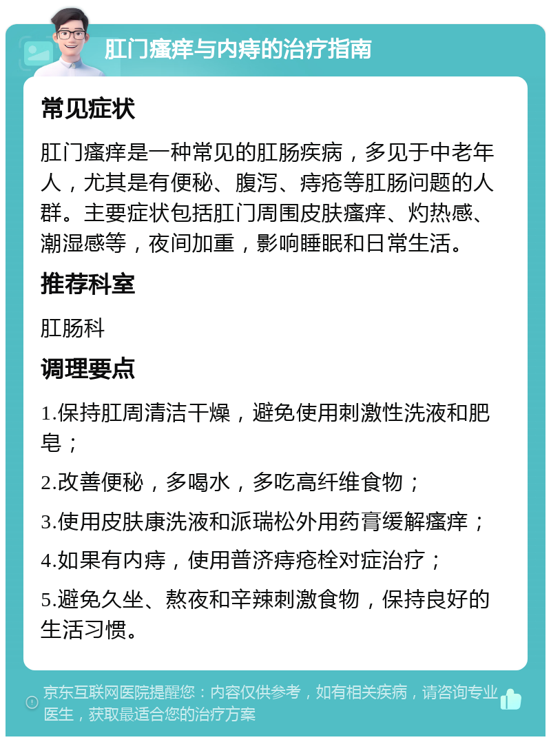 肛门瘙痒与内痔的治疗指南 常见症状 肛门瘙痒是一种常见的肛肠疾病，多见于中老年人，尤其是有便秘、腹泻、痔疮等肛肠问题的人群。主要症状包括肛门周围皮肤瘙痒、灼热感、潮湿感等，夜间加重，影响睡眠和日常生活。 推荐科室 肛肠科 调理要点 1.保持肛周清洁干燥，避免使用刺激性洗液和肥皂； 2.改善便秘，多喝水，多吃高纤维食物； 3.使用皮肤康洗液和派瑞松外用药膏缓解瘙痒； 4.如果有内痔，使用普济痔疮栓对症治疗； 5.避免久坐、熬夜和辛辣刺激食物，保持良好的生活习惯。