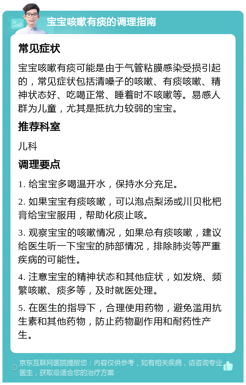 宝宝咳嗽有痰的调理指南 常见症状 宝宝咳嗽有痰可能是由于气管粘膜感染受损引起的，常见症状包括清嗓子的咳嗽、有痰咳嗽、精神状态好、吃喝正常、睡着时不咳嗽等。易感人群为儿童，尤其是抵抗力较弱的宝宝。 推荐科室 儿科 调理要点 1. 给宝宝多喝温开水，保持水分充足。 2. 如果宝宝有痰咳嗽，可以泡点梨汤或川贝枇杷膏给宝宝服用，帮助化痰止咳。 3. 观察宝宝的咳嗽情况，如果总有痰咳嗽，建议给医生听一下宝宝的肺部情况，排除肺炎等严重疾病的可能性。 4. 注意宝宝的精神状态和其他症状，如发烧、频繁咳嗽、痰多等，及时就医处理。 5. 在医生的指导下，合理使用药物，避免滥用抗生素和其他药物，防止药物副作用和耐药性产生。