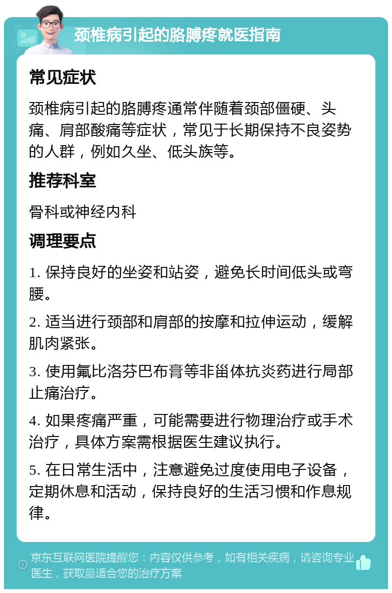 颈椎病引起的胳膊疼就医指南 常见症状 颈椎病引起的胳膊疼通常伴随着颈部僵硬、头痛、肩部酸痛等症状，常见于长期保持不良姿势的人群，例如久坐、低头族等。 推荐科室 骨科或神经内科 调理要点 1. 保持良好的坐姿和站姿，避免长时间低头或弯腰。 2. 适当进行颈部和肩部的按摩和拉伸运动，缓解肌肉紧张。 3. 使用氟比洛芬巴布膏等非甾体抗炎药进行局部止痛治疗。 4. 如果疼痛严重，可能需要进行物理治疗或手术治疗，具体方案需根据医生建议执行。 5. 在日常生活中，注意避免过度使用电子设备，定期休息和活动，保持良好的生活习惯和作息规律。