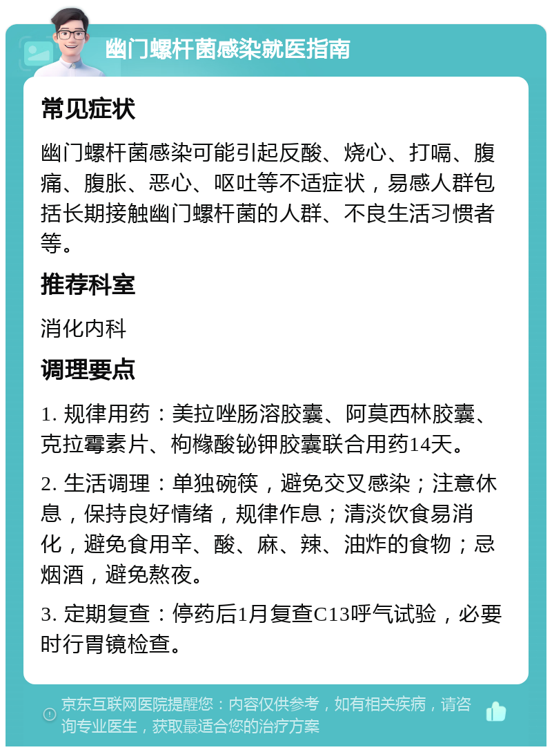 幽门螺杆菌感染就医指南 常见症状 幽门螺杆菌感染可能引起反酸、烧心、打嗝、腹痛、腹胀、恶心、呕吐等不适症状，易感人群包括长期接触幽门螺杆菌的人群、不良生活习惯者等。 推荐科室 消化内科 调理要点 1. 规律用药：美拉唑肠溶胶囊、阿莫西林胶囊、克拉霉素片、枸橼酸铋钾胶囊联合用药14天。 2. 生活调理：单独碗筷，避免交叉感染；注意休息，保持良好情绪，规律作息；清淡饮食易消化，避免食用辛、酸、麻、辣、油炸的食物；忌烟酒，避免熬夜。 3. 定期复查：停药后1月复查C13呼气试验，必要时行胃镜检查。