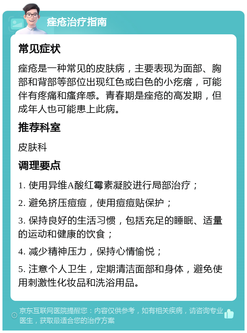 痤疮治疗指南 常见症状 痤疮是一种常见的皮肤病，主要表现为面部、胸部和背部等部位出现红色或白色的小疙瘩，可能伴有疼痛和瘙痒感。青春期是痤疮的高发期，但成年人也可能患上此病。 推荐科室 皮肤科 调理要点 1. 使用异维A酸红霉素凝胶进行局部治疗； 2. 避免挤压痘痘，使用痘痘贴保护； 3. 保持良好的生活习惯，包括充足的睡眠、适量的运动和健康的饮食； 4. 减少精神压力，保持心情愉悦； 5. 注意个人卫生，定期清洁面部和身体，避免使用刺激性化妆品和洗浴用品。