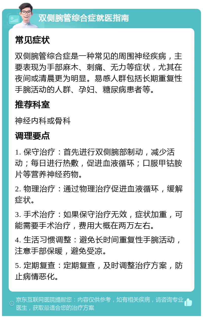 双侧腕管综合症就医指南 常见症状 双侧腕管综合症是一种常见的周围神经疾病，主要表现为手部麻木、刺痛、无力等症状，尤其在夜间或清晨更为明显。易感人群包括长期重复性手腕活动的人群、孕妇、糖尿病患者等。 推荐科室 神经内科或骨科 调理要点 1. 保守治疗：首先进行双侧腕部制动，减少活动；每日进行热敷，促进血液循环；口服甲钴胺片等营养神经药物。 2. 物理治疗：通过物理治疗促进血液循环，缓解症状。 3. 手术治疗：如果保守治疗无效，症状加重，可能需要手术治疗，费用大概在两万左右。 4. 生活习惯调整：避免长时间重复性手腕活动，注意手部保暖，避免受凉。 5. 定期复查：定期复查，及时调整治疗方案，防止病情恶化。