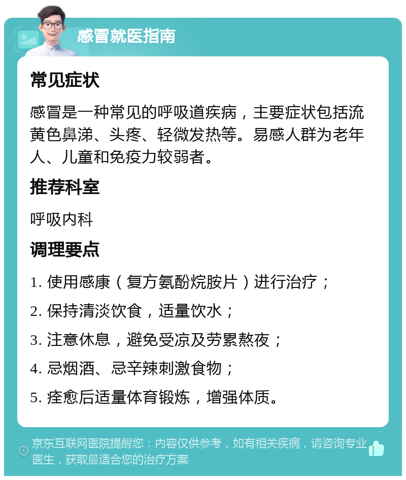 感冒就医指南 常见症状 感冒是一种常见的呼吸道疾病，主要症状包括流黄色鼻涕、头疼、轻微发热等。易感人群为老年人、儿童和免疫力较弱者。 推荐科室 呼吸内科 调理要点 1. 使用感康（复方氨酚烷胺片）进行治疗； 2. 保持清淡饮食，适量饮水； 3. 注意休息，避免受凉及劳累熬夜； 4. 忌烟酒、忌辛辣刺激食物； 5. 痊愈后适量体育锻炼，增强体质。