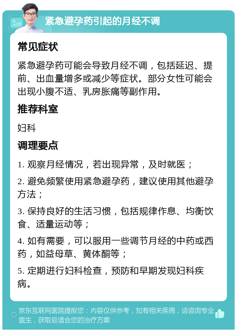 紧急避孕药引起的月经不调 常见症状 紧急避孕药可能会导致月经不调，包括延迟、提前、出血量增多或减少等症状。部分女性可能会出现小腹不适、乳房胀痛等副作用。 推荐科室 妇科 调理要点 1. 观察月经情况，若出现异常，及时就医； 2. 避免频繁使用紧急避孕药，建议使用其他避孕方法； 3. 保持良好的生活习惯，包括规律作息、均衡饮食、适量运动等； 4. 如有需要，可以服用一些调节月经的中药或西药，如益母草、黄体酮等； 5. 定期进行妇科检查，预防和早期发现妇科疾病。