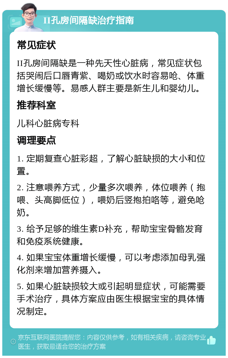 II孔房间隔缺治疗指南 常见症状 II孔房间隔缺是一种先天性心脏病，常见症状包括哭闹后口唇青紫、喝奶或饮水时容易呛、体重增长缓慢等。易感人群主要是新生儿和婴幼儿。 推荐科室 儿科心脏病专科 调理要点 1. 定期复查心脏彩超，了解心脏缺损的大小和位置。 2. 注意喂养方式，少量多次喂养，体位喂养（抱喂、头高脚低位），喂奶后竖抱拍咯等，避免呛奶。 3. 给予足够的维生素D补充，帮助宝宝骨骼发育和免疫系统健康。 4. 如果宝宝体重增长缓慢，可以考虑添加母乳强化剂来增加营养摄入。 5. 如果心脏缺损较大或引起明显症状，可能需要手术治疗，具体方案应由医生根据宝宝的具体情况制定。