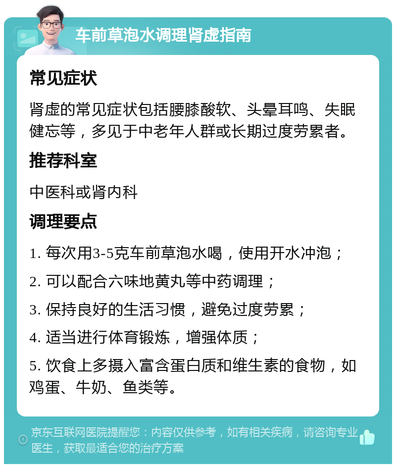 车前草泡水调理肾虚指南 常见症状 肾虚的常见症状包括腰膝酸软、头晕耳鸣、失眠健忘等，多见于中老年人群或长期过度劳累者。 推荐科室 中医科或肾内科 调理要点 1. 每次用3-5克车前草泡水喝，使用开水冲泡； 2. 可以配合六味地黄丸等中药调理； 3. 保持良好的生活习惯，避免过度劳累； 4. 适当进行体育锻炼，增强体质； 5. 饮食上多摄入富含蛋白质和维生素的食物，如鸡蛋、牛奶、鱼类等。