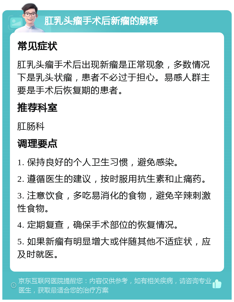 肛乳头瘤手术后新瘤的解释 常见症状 肛乳头瘤手术后出现新瘤是正常现象，多数情况下是乳头状瘤，患者不必过于担心。易感人群主要是手术后恢复期的患者。 推荐科室 肛肠科 调理要点 1. 保持良好的个人卫生习惯，避免感染。 2. 遵循医生的建议，按时服用抗生素和止痛药。 3. 注意饮食，多吃易消化的食物，避免辛辣刺激性食物。 4. 定期复查，确保手术部位的恢复情况。 5. 如果新瘤有明显增大或伴随其他不适症状，应及时就医。