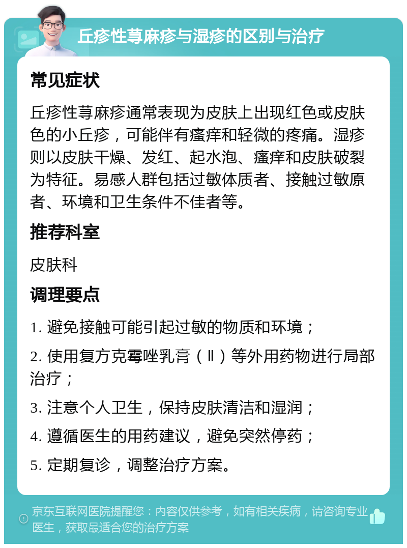 丘疹性荨麻疹与湿疹的区别与治疗 常见症状 丘疹性荨麻疹通常表现为皮肤上出现红色或皮肤色的小丘疹，可能伴有瘙痒和轻微的疼痛。湿疹则以皮肤干燥、发红、起水泡、瘙痒和皮肤破裂为特征。易感人群包括过敏体质者、接触过敏原者、环境和卫生条件不佳者等。 推荐科室 皮肤科 调理要点 1. 避免接触可能引起过敏的物质和环境； 2. 使用复方克霉唑乳膏（Ⅱ）等外用药物进行局部治疗； 3. 注意个人卫生，保持皮肤清洁和湿润； 4. 遵循医生的用药建议，避免突然停药； 5. 定期复诊，调整治疗方案。