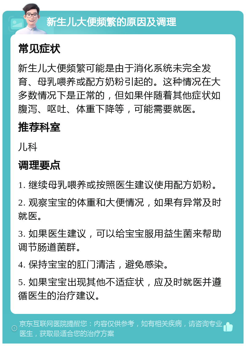 新生儿大便频繁的原因及调理 常见症状 新生儿大便频繁可能是由于消化系统未完全发育、母乳喂养或配方奶粉引起的。这种情况在大多数情况下是正常的，但如果伴随着其他症状如腹泻、呕吐、体重下降等，可能需要就医。 推荐科室 儿科 调理要点 1. 继续母乳喂养或按照医生建议使用配方奶粉。 2. 观察宝宝的体重和大便情况，如果有异常及时就医。 3. 如果医生建议，可以给宝宝服用益生菌来帮助调节肠道菌群。 4. 保持宝宝的肛门清洁，避免感染。 5. 如果宝宝出现其他不适症状，应及时就医并遵循医生的治疗建议。