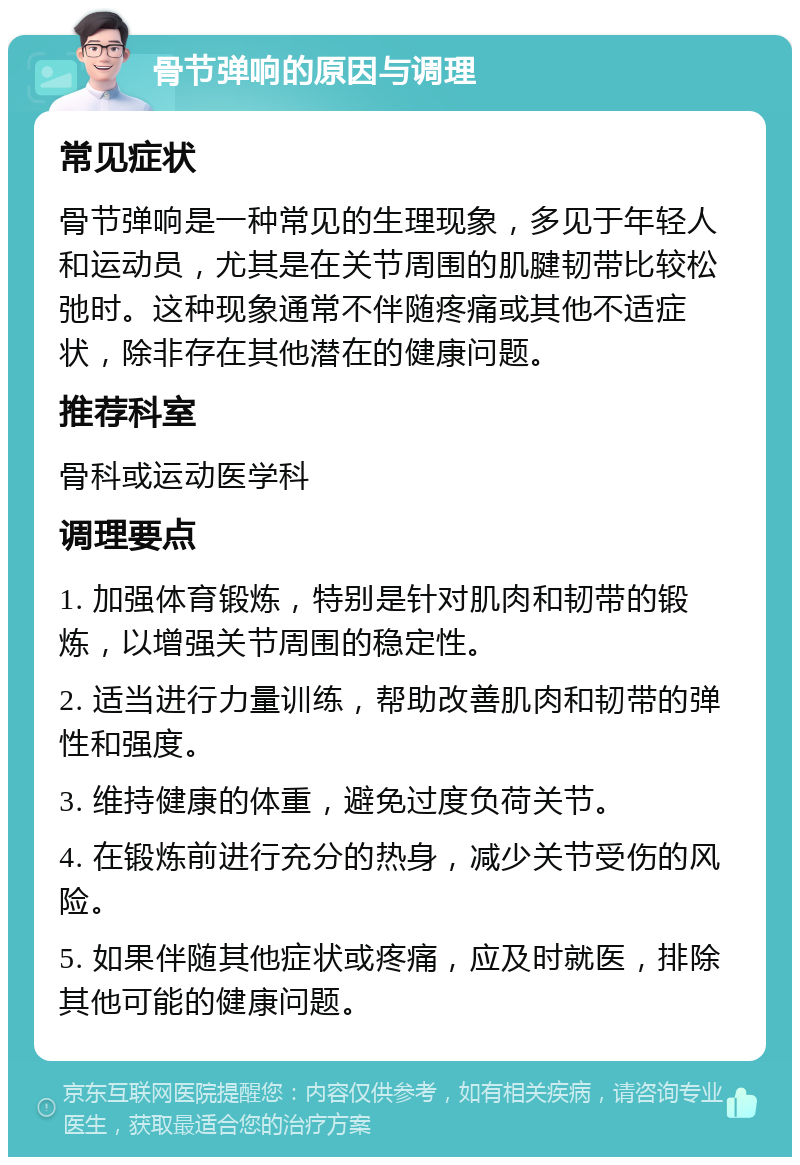 骨节弹响的原因与调理 常见症状 骨节弹响是一种常见的生理现象，多见于年轻人和运动员，尤其是在关节周围的肌腱韧带比较松弛时。这种现象通常不伴随疼痛或其他不适症状，除非存在其他潜在的健康问题。 推荐科室 骨科或运动医学科 调理要点 1. 加强体育锻炼，特别是针对肌肉和韧带的锻炼，以增强关节周围的稳定性。 2. 适当进行力量训练，帮助改善肌肉和韧带的弹性和强度。 3. 维持健康的体重，避免过度负荷关节。 4. 在锻炼前进行充分的热身，减少关节受伤的风险。 5. 如果伴随其他症状或疼痛，应及时就医，排除其他可能的健康问题。