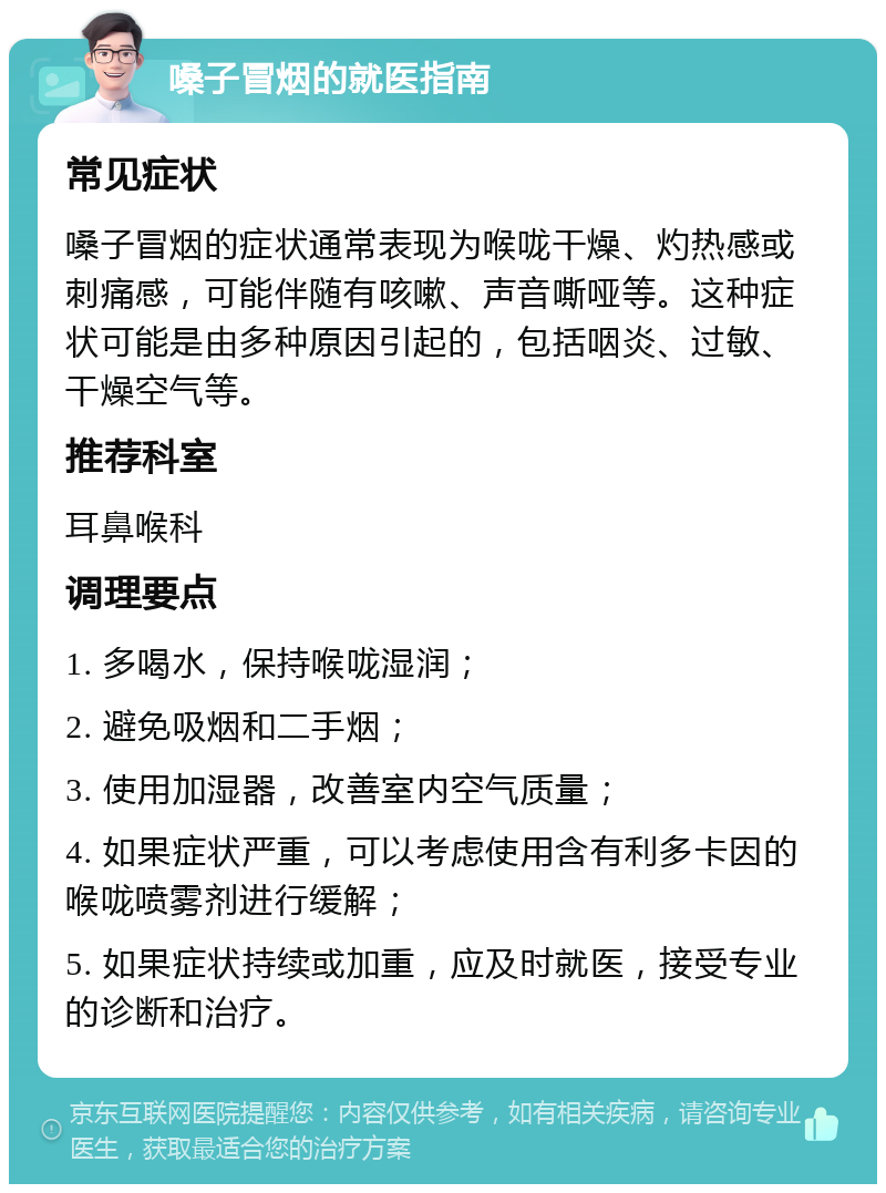 嗓子冒烟的就医指南 常见症状 嗓子冒烟的症状通常表现为喉咙干燥、灼热感或刺痛感，可能伴随有咳嗽、声音嘶哑等。这种症状可能是由多种原因引起的，包括咽炎、过敏、干燥空气等。 推荐科室 耳鼻喉科 调理要点 1. 多喝水，保持喉咙湿润； 2. 避免吸烟和二手烟； 3. 使用加湿器，改善室内空气质量； 4. 如果症状严重，可以考虑使用含有利多卡因的喉咙喷雾剂进行缓解； 5. 如果症状持续或加重，应及时就医，接受专业的诊断和治疗。