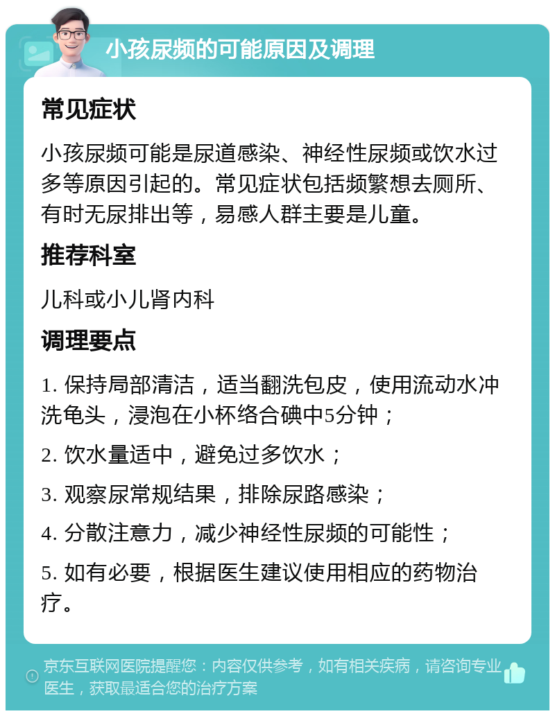 小孩尿频的可能原因及调理 常见症状 小孩尿频可能是尿道感染、神经性尿频或饮水过多等原因引起的。常见症状包括频繁想去厕所、有时无尿排出等，易感人群主要是儿童。 推荐科室 儿科或小儿肾内科 调理要点 1. 保持局部清洁，适当翻洗包皮，使用流动水冲洗龟头，浸泡在小杯络合碘中5分钟； 2. 饮水量适中，避免过多饮水； 3. 观察尿常规结果，排除尿路感染； 4. 分散注意力，减少神经性尿频的可能性； 5. 如有必要，根据医生建议使用相应的药物治疗。