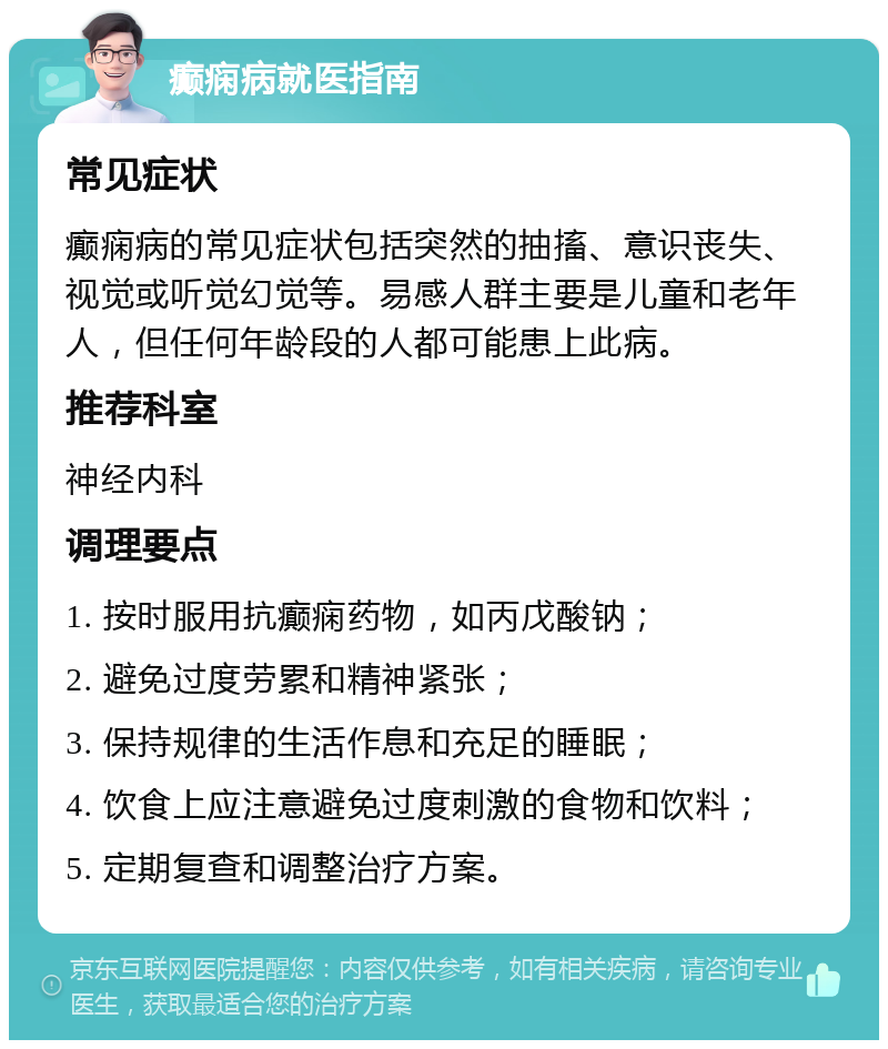 癫痫病就医指南 常见症状 癫痫病的常见症状包括突然的抽搐、意识丧失、视觉或听觉幻觉等。易感人群主要是儿童和老年人，但任何年龄段的人都可能患上此病。 推荐科室 神经内科 调理要点 1. 按时服用抗癫痫药物，如丙戊酸钠； 2. 避免过度劳累和精神紧张； 3. 保持规律的生活作息和充足的睡眠； 4. 饮食上应注意避免过度刺激的食物和饮料； 5. 定期复查和调整治疗方案。