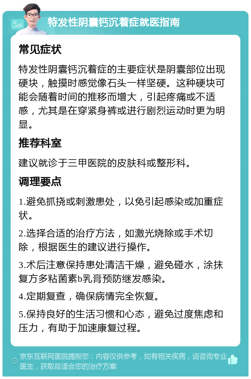 特发性阴囊钙沉着症就医指南 常见症状 特发性阴囊钙沉着症的主要症状是阴囊部位出现硬块，触摸时感觉像石头一样坚硬。这种硬块可能会随着时间的推移而增大，引起疼痛或不适感，尤其是在穿紧身裤或进行剧烈运动时更为明显。 推荐科室 建议就诊于三甲医院的皮肤科或整形科。 调理要点 1.避免抓挠或刺激患处，以免引起感染或加重症状。 2.选择合适的治疗方法，如激光烧除或手术切除，根据医生的建议进行操作。 3.术后注意保持患处清洁干燥，避免碰水，涂抹复方多粘菌素b乳膏预防继发感染。 4.定期复查，确保病情完全恢复。 5.保持良好的生活习惯和心态，避免过度焦虑和压力，有助于加速康复过程。