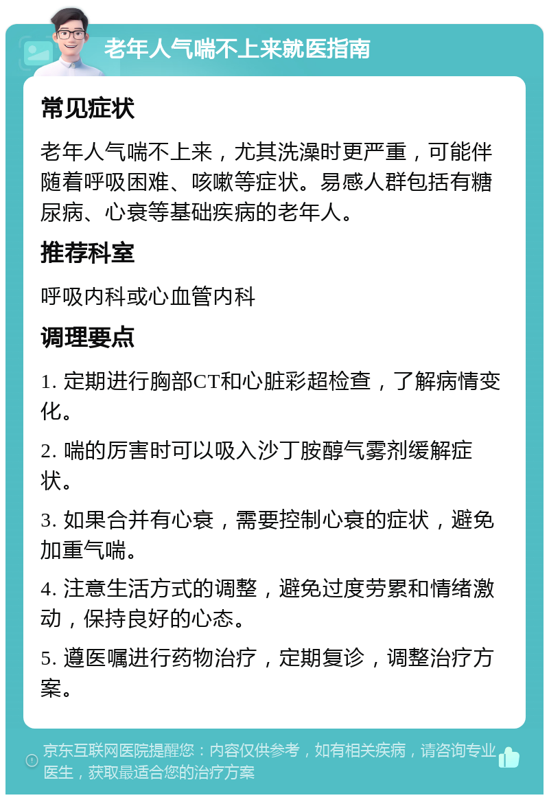 老年人气喘不上来就医指南 常见症状 老年人气喘不上来，尤其洗澡时更严重，可能伴随着呼吸困难、咳嗽等症状。易感人群包括有糖尿病、心衰等基础疾病的老年人。 推荐科室 呼吸内科或心血管内科 调理要点 1. 定期进行胸部CT和心脏彩超检查，了解病情变化。 2. 喘的厉害时可以吸入沙丁胺醇气雾剂缓解症状。 3. 如果合并有心衰，需要控制心衰的症状，避免加重气喘。 4. 注意生活方式的调整，避免过度劳累和情绪激动，保持良好的心态。 5. 遵医嘱进行药物治疗，定期复诊，调整治疗方案。