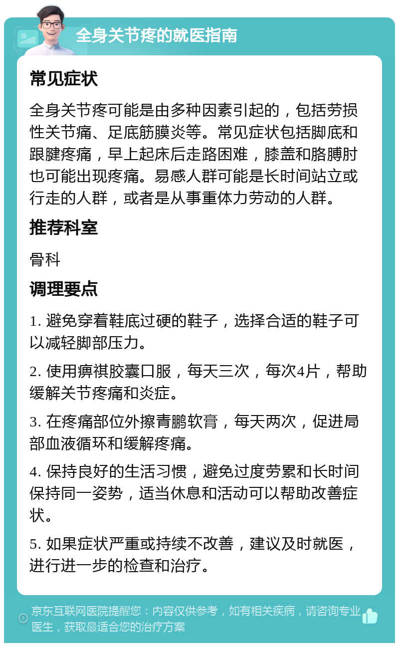 全身关节疼的就医指南 常见症状 全身关节疼可能是由多种因素引起的，包括劳损性关节痛、足底筋膜炎等。常见症状包括脚底和跟腱疼痛，早上起床后走路困难，膝盖和胳膊肘也可能出现疼痛。易感人群可能是长时间站立或行走的人群，或者是从事重体力劳动的人群。 推荐科室 骨科 调理要点 1. 避免穿着鞋底过硬的鞋子，选择合适的鞋子可以减轻脚部压力。 2. 使用痹祺胶囊口服，每天三次，每次4片，帮助缓解关节疼痛和炎症。 3. 在疼痛部位外擦青鹏软膏，每天两次，促进局部血液循环和缓解疼痛。 4. 保持良好的生活习惯，避免过度劳累和长时间保持同一姿势，适当休息和活动可以帮助改善症状。 5. 如果症状严重或持续不改善，建议及时就医，进行进一步的检查和治疗。