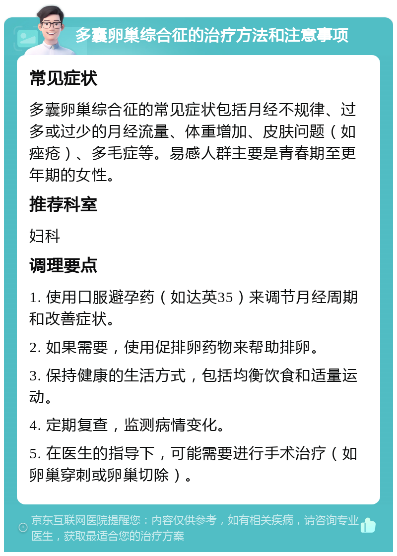 多囊卵巢综合征的治疗方法和注意事项 常见症状 多囊卵巢综合征的常见症状包括月经不规律、过多或过少的月经流量、体重增加、皮肤问题（如痤疮）、多毛症等。易感人群主要是青春期至更年期的女性。 推荐科室 妇科 调理要点 1. 使用口服避孕药（如达英35）来调节月经周期和改善症状。 2. 如果需要，使用促排卵药物来帮助排卵。 3. 保持健康的生活方式，包括均衡饮食和适量运动。 4. 定期复查，监测病情变化。 5. 在医生的指导下，可能需要进行手术治疗（如卵巢穿刺或卵巢切除）。