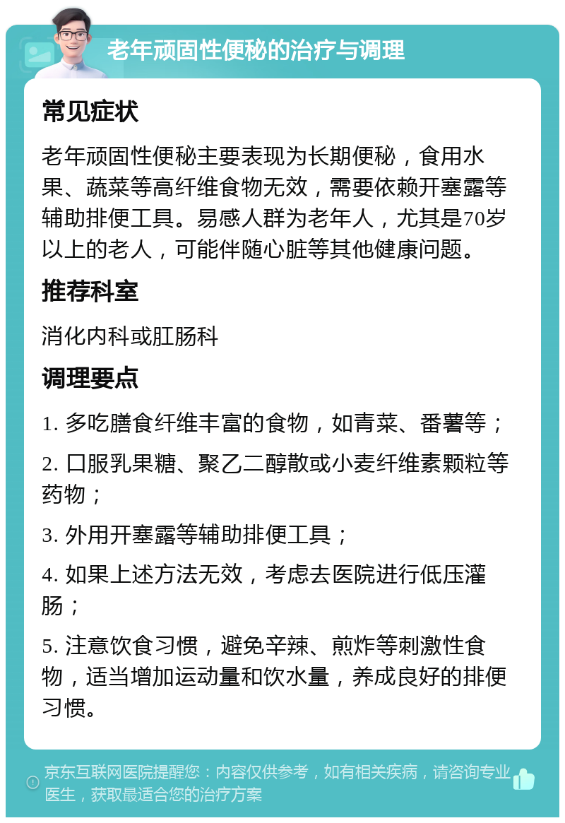 老年顽固性便秘的治疗与调理 常见症状 老年顽固性便秘主要表现为长期便秘，食用水果、蔬菜等高纤维食物无效，需要依赖开塞露等辅助排便工具。易感人群为老年人，尤其是70岁以上的老人，可能伴随心脏等其他健康问题。 推荐科室 消化内科或肛肠科 调理要点 1. 多吃膳食纤维丰富的食物，如青菜、番薯等； 2. 口服乳果糖、聚乙二醇散或小麦纤维素颗粒等药物； 3. 外用开塞露等辅助排便工具； 4. 如果上述方法无效，考虑去医院进行低压灌肠； 5. 注意饮食习惯，避免辛辣、煎炸等刺激性食物，适当增加运动量和饮水量，养成良好的排便习惯。