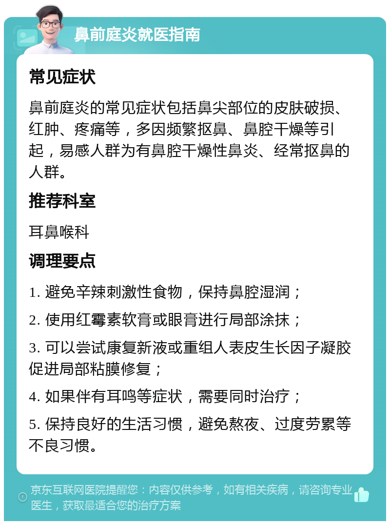 鼻前庭炎就医指南 常见症状 鼻前庭炎的常见症状包括鼻尖部位的皮肤破损、红肿、疼痛等，多因频繁抠鼻、鼻腔干燥等引起，易感人群为有鼻腔干燥性鼻炎、经常抠鼻的人群。 推荐科室 耳鼻喉科 调理要点 1. 避免辛辣刺激性食物，保持鼻腔湿润； 2. 使用红霉素软膏或眼膏进行局部涂抹； 3. 可以尝试康复新液或重组人表皮生长因子凝胶促进局部粘膜修复； 4. 如果伴有耳鸣等症状，需要同时治疗； 5. 保持良好的生活习惯，避免熬夜、过度劳累等不良习惯。