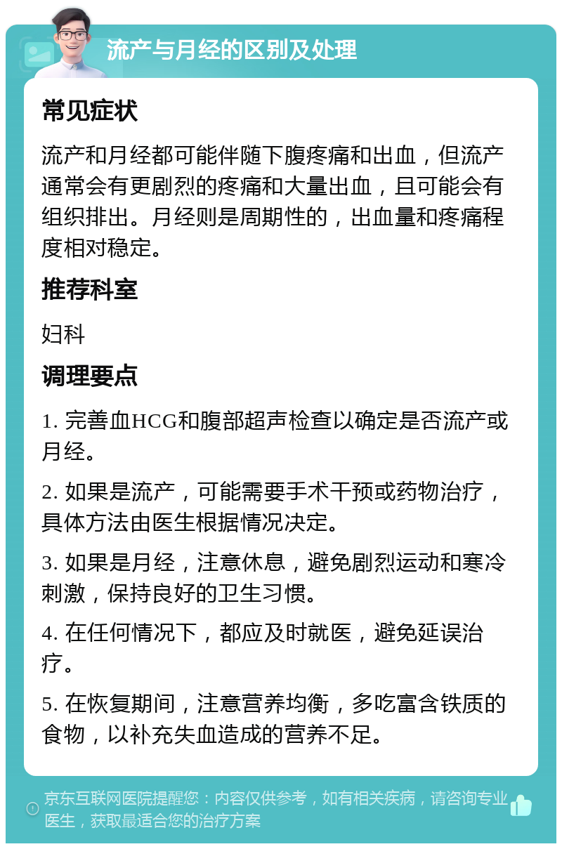 流产与月经的区别及处理 常见症状 流产和月经都可能伴随下腹疼痛和出血，但流产通常会有更剧烈的疼痛和大量出血，且可能会有组织排出。月经则是周期性的，出血量和疼痛程度相对稳定。 推荐科室 妇科 调理要点 1. 完善血HCG和腹部超声检查以确定是否流产或月经。 2. 如果是流产，可能需要手术干预或药物治疗，具体方法由医生根据情况决定。 3. 如果是月经，注意休息，避免剧烈运动和寒冷刺激，保持良好的卫生习惯。 4. 在任何情况下，都应及时就医，避免延误治疗。 5. 在恢复期间，注意营养均衡，多吃富含铁质的食物，以补充失血造成的营养不足。