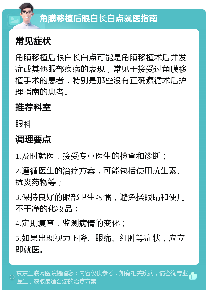 角膜移植后眼白长白点就医指南 常见症状 角膜移植后眼白长白点可能是角膜移植术后并发症或其他眼部疾病的表现，常见于接受过角膜移植手术的患者，特别是那些没有正确遵循术后护理指南的患者。 推荐科室 眼科 调理要点 1.及时就医，接受专业医生的检查和诊断； 2.遵循医生的治疗方案，可能包括使用抗生素、抗炎药物等； 3.保持良好的眼部卫生习惯，避免揉眼睛和使用不干净的化妆品； 4.定期复查，监测病情的变化； 5.如果出现视力下降、眼痛、红肿等症状，应立即就医。