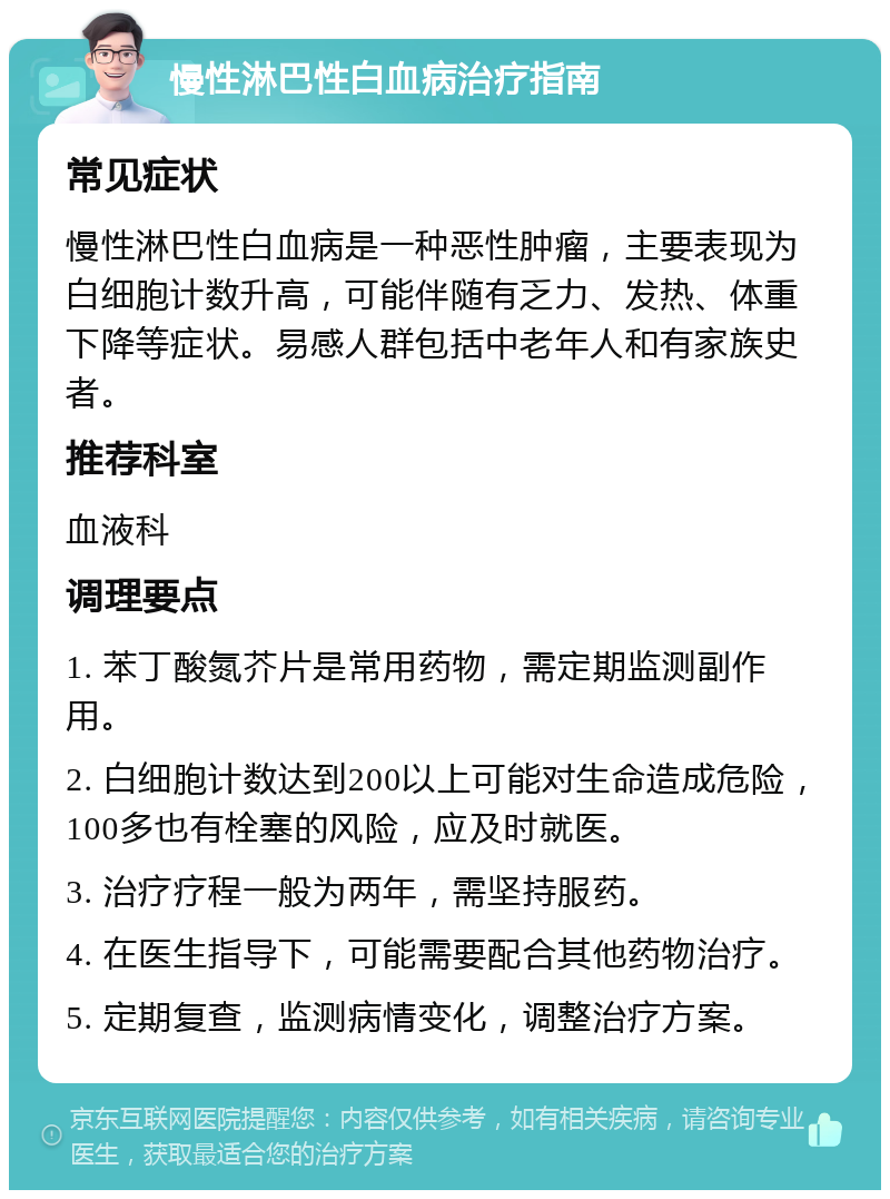 慢性淋巴性白血病治疗指南 常见症状 慢性淋巴性白血病是一种恶性肿瘤，主要表现为白细胞计数升高，可能伴随有乏力、发热、体重下降等症状。易感人群包括中老年人和有家族史者。 推荐科室 血液科 调理要点 1. 苯丁酸氮芥片是常用药物，需定期监测副作用。 2. 白细胞计数达到200以上可能对生命造成危险，100多也有栓塞的风险，应及时就医。 3. 治疗疗程一般为两年，需坚持服药。 4. 在医生指导下，可能需要配合其他药物治疗。 5. 定期复查，监测病情变化，调整治疗方案。