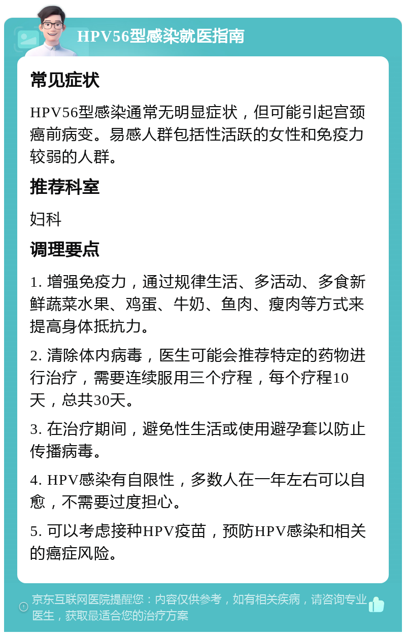 HPV56型感染就医指南 常见症状 HPV56型感染通常无明显症状，但可能引起宫颈癌前病变。易感人群包括性活跃的女性和免疫力较弱的人群。 推荐科室 妇科 调理要点 1. 增强免疫力，通过规律生活、多活动、多食新鲜蔬菜水果、鸡蛋、牛奶、鱼肉、瘦肉等方式来提高身体抵抗力。 2. 清除体内病毒，医生可能会推荐特定的药物进行治疗，需要连续服用三个疗程，每个疗程10天，总共30天。 3. 在治疗期间，避免性生活或使用避孕套以防止传播病毒。 4. HPV感染有自限性，多数人在一年左右可以自愈，不需要过度担心。 5. 可以考虑接种HPV疫苗，预防HPV感染和相关的癌症风险。