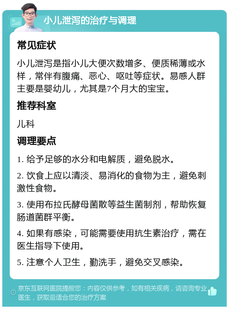 小儿泄泻的治疗与调理 常见症状 小儿泄泻是指小儿大便次数增多、便质稀薄或水样，常伴有腹痛、恶心、呕吐等症状。易感人群主要是婴幼儿，尤其是7个月大的宝宝。 推荐科室 儿科 调理要点 1. 给予足够的水分和电解质，避免脱水。 2. 饮食上应以清淡、易消化的食物为主，避免刺激性食物。 3. 使用布拉氏酵母菌散等益生菌制剂，帮助恢复肠道菌群平衡。 4. 如果有感染，可能需要使用抗生素治疗，需在医生指导下使用。 5. 注意个人卫生，勤洗手，避免交叉感染。