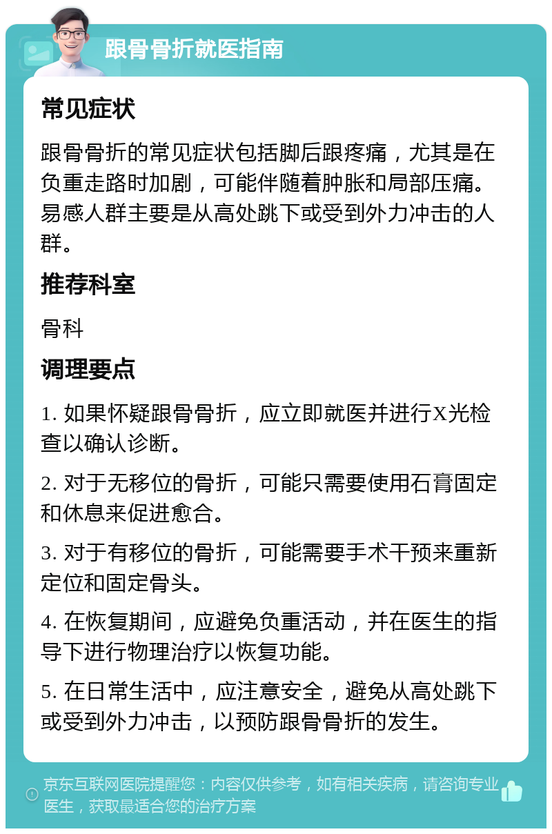 跟骨骨折就医指南 常见症状 跟骨骨折的常见症状包括脚后跟疼痛，尤其是在负重走路时加剧，可能伴随着肿胀和局部压痛。易感人群主要是从高处跳下或受到外力冲击的人群。 推荐科室 骨科 调理要点 1. 如果怀疑跟骨骨折，应立即就医并进行X光检查以确认诊断。 2. 对于无移位的骨折，可能只需要使用石膏固定和休息来促进愈合。 3. 对于有移位的骨折，可能需要手术干预来重新定位和固定骨头。 4. 在恢复期间，应避免负重活动，并在医生的指导下进行物理治疗以恢复功能。 5. 在日常生活中，应注意安全，避免从高处跳下或受到外力冲击，以预防跟骨骨折的发生。